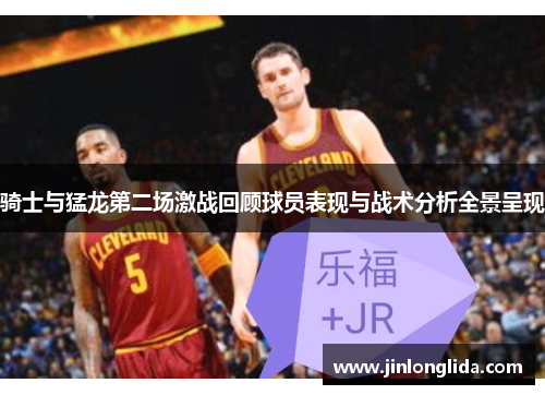 骑士与猛龙第二场激战回顾球员表现与战术分析全景呈现