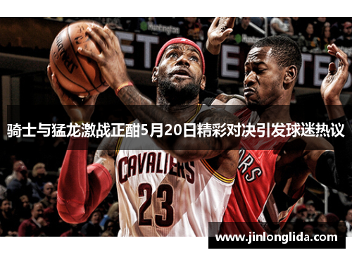 骑士与猛龙激战正酣5月20日精彩对决引发球迷热议