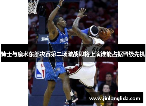 骑士与魔术东部决赛第二场激战即将上演谁能占据晋级先机