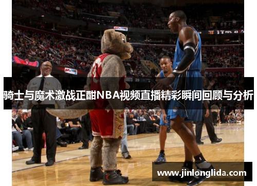 骑士与魔术激战正酣NBA视频直播精彩瞬间回顾与分析