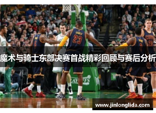 魔术与骑士东部决赛首战精彩回顾与赛后分析