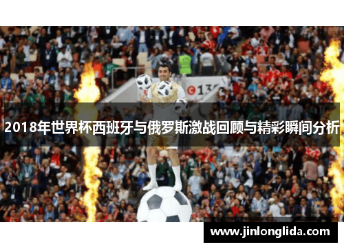 2018年世界杯西班牙与俄罗斯激战回顾与精彩瞬间分析