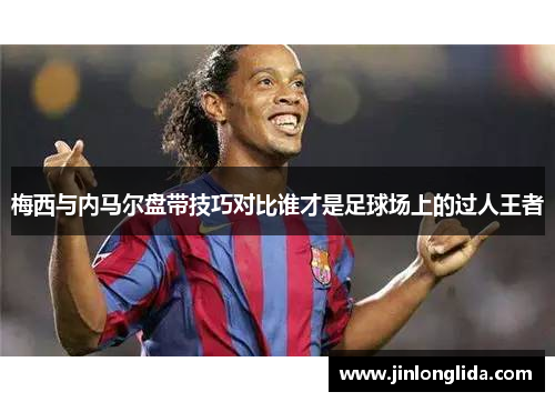 梅西与内马尔盘带技巧对比谁才是足球场上的过人王者